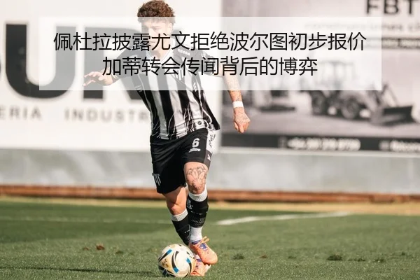佩杜拉披露尤文拒绝波尔图初步报价 加蒂转会传闻背后的博弈